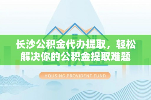 明水长沙公积金代办提取，轻松解决你的公积金提取难题