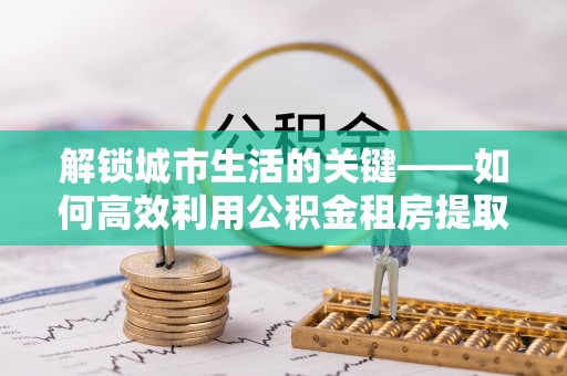 明水解锁城市生活的关键——如何高效利用公积金租房提取实现居住自由