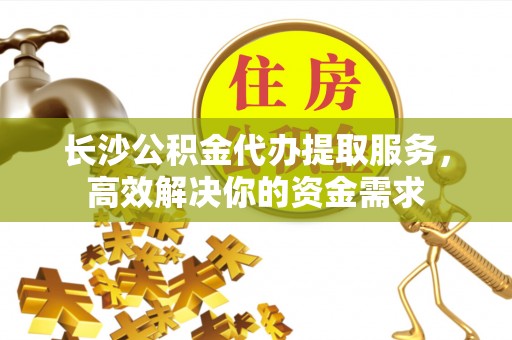 明水长沙公积金代办提取服务，高效解决你的资金需求