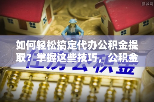 明水如何轻松搞定代办公积金提取？掌握这些技巧，公积金到手不是梦！