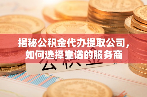 明水揭秘公积金代办提取公司，如何选择靠谱的服务商