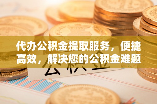 明水代办公积金提取服务，便捷高效，解决您的公积金难题