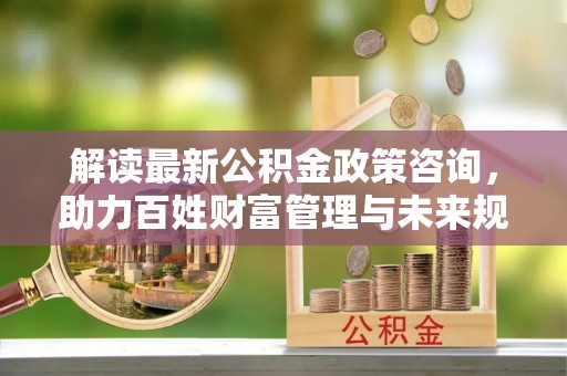 明水解读最新公积金政策咨询，助力百姓财富管理与未来规划