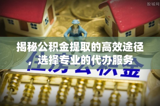 明水揭秘公积金提取的高效途径，选择专业的代办服务