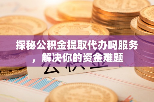 明水探秘公积金提取代办吗服务，解决你的资金难题