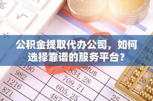 明水公积金提取代办公司，如何选择靠谱的服务平台？