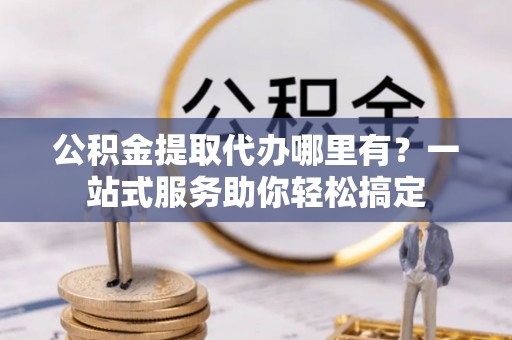 明水公积金提取代办哪里有？一站式服务助你轻松搞定