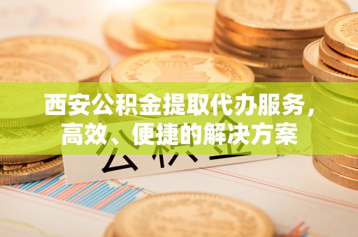 明水西安公积金提取代办服务，高效、便捷的解决方案