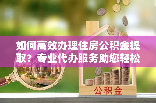 明水如何高效办理住房公积金提取？专业代办服务助您轻松搞定