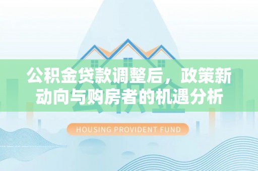 明水公积金贷款调整后，政策新动向与购房者的机遇分析