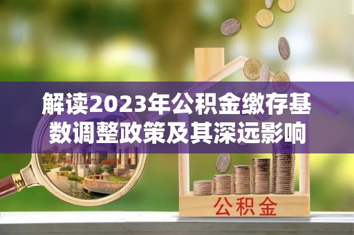 明水解读2023年公积金缴存基数调整政策及其深远影响