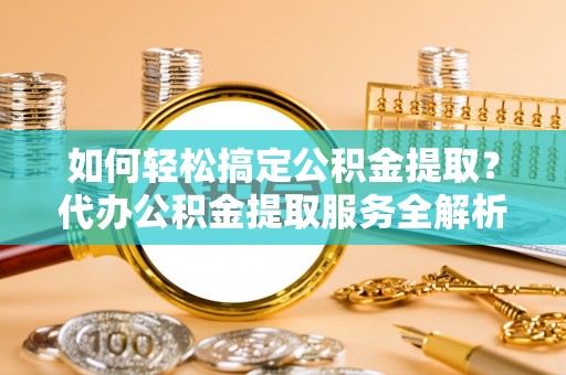 明水如何轻松搞定公积金提取？代办公积金提取服务全解析