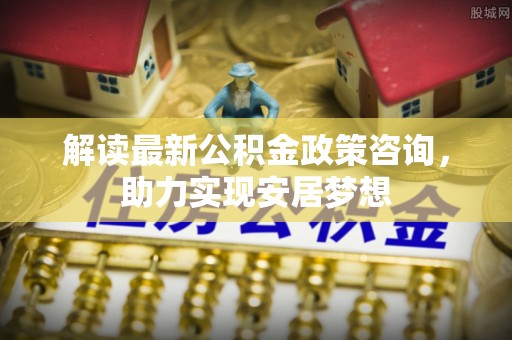 明水解读最新公积金政策咨询，助力实现安居梦想