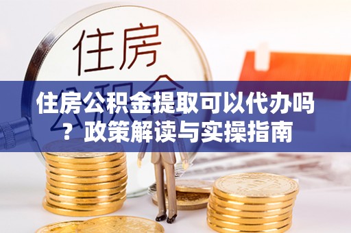 明水住房公积金提取可以代办吗？政策解读与实操指南