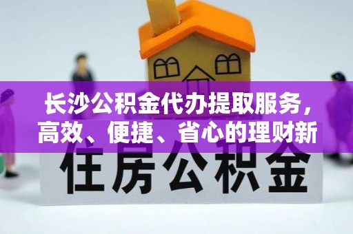 明水长沙公积金代办提取服务，高效、便捷、省心的理财新选择