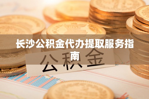 明水长沙公积金代办提取服务指南