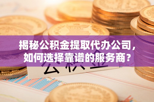 明水揭秘公积金提取代办公司，如何选择靠谱的服务商？