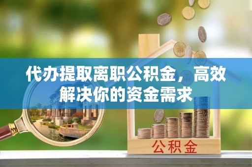 明水代办提取离职公积金，高效解决你的资金需求