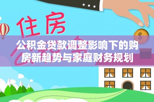 明水公积金贷款调整影响下的购房新趋势与家庭财务规划