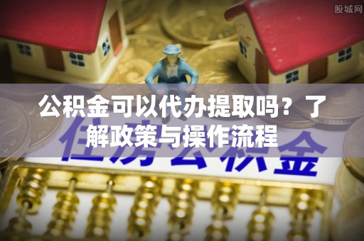 明水公积金可以代办提取吗？了解政策与操作流程