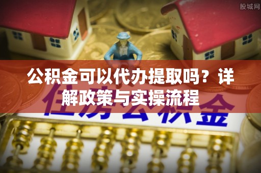 明水公积金可以代办提取吗？详解政策与实操流程